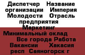 Диспетчер › Название организации ­ Империя Молодости › Отрасль предприятия ­ Маркетинг › Минимальный оклад ­ 15 000 - Все города Работа » Вакансии   . Хакасия респ.,Саяногорск г.